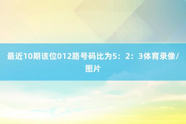 最近10期该位012路号码比为5：2：3体育录像/图片