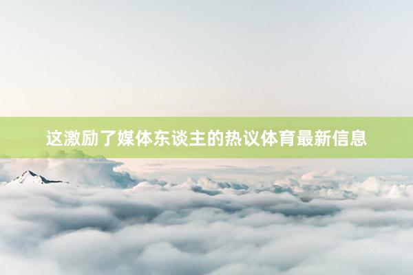 这激励了媒体东谈主的热议体育最新信息