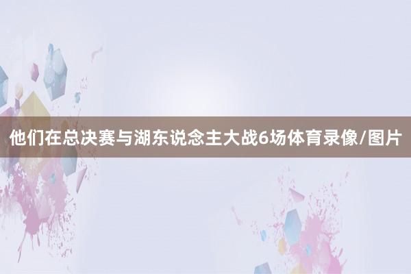 他们在总决赛与湖东说念主大战6场体育录像/图片