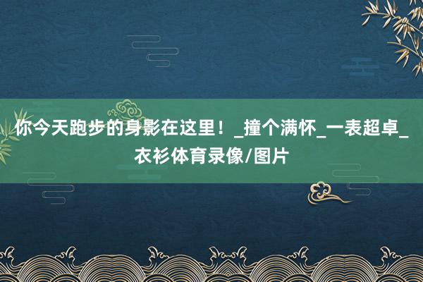 你今天跑步的身影在这里!_撞个满怀_一表超卓_衣衫体育录像/图片