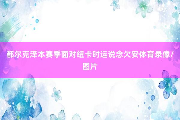都尔克泽本赛季面对纽卡时运说念欠安体育录像/图片