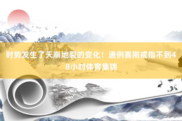 时势发生了天崩地裂的变化！通例赛刚戒指不到48小时体育集锦