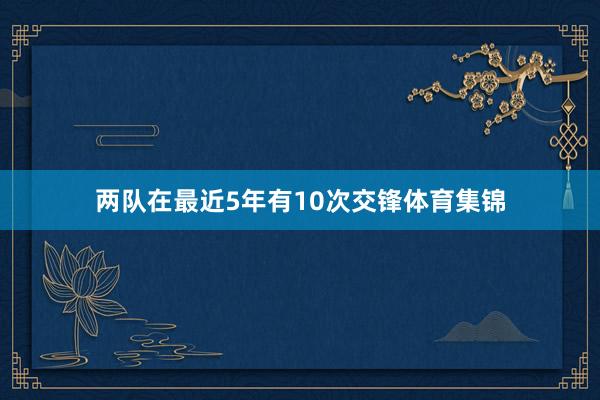 两队在最近5年有10次交锋体育集锦