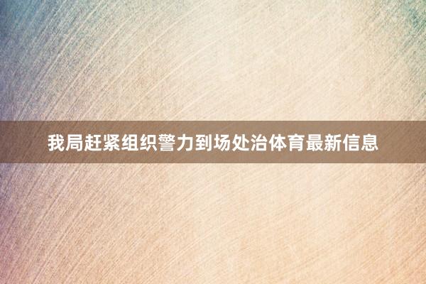 我局赶紧组织警力到场处治体育最新信息