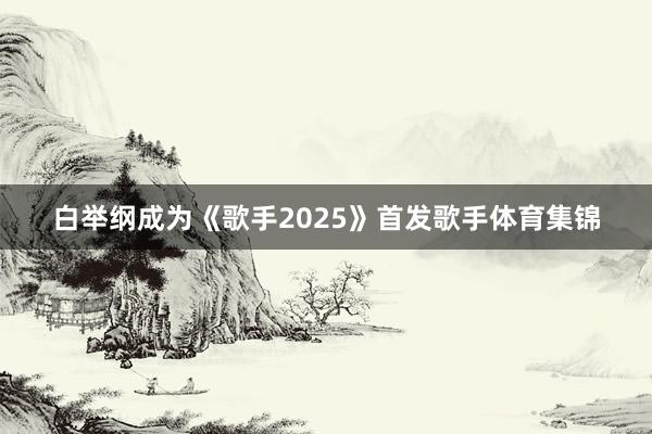 白举纲成为《歌手2025》首发歌手体育集锦