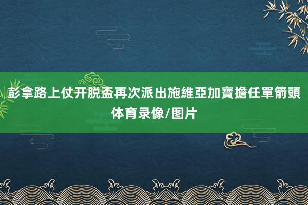 彭拿路上仗开脱盃再次派出施維亞加寶擔任單箭頭体育录像/图片