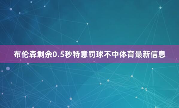 布伦森剩余0.5秒特意罚球不中体育最新信息