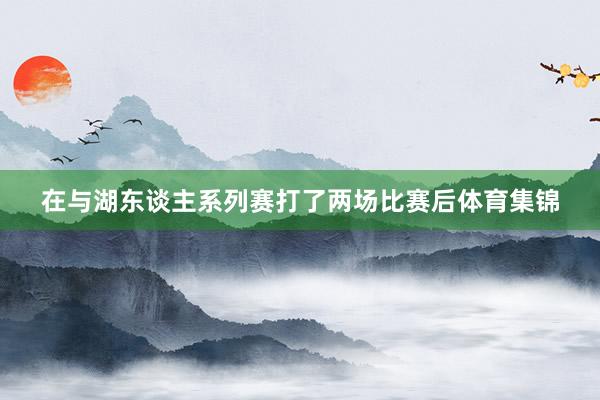 在与湖东谈主系列赛打了两场比赛后体育集锦