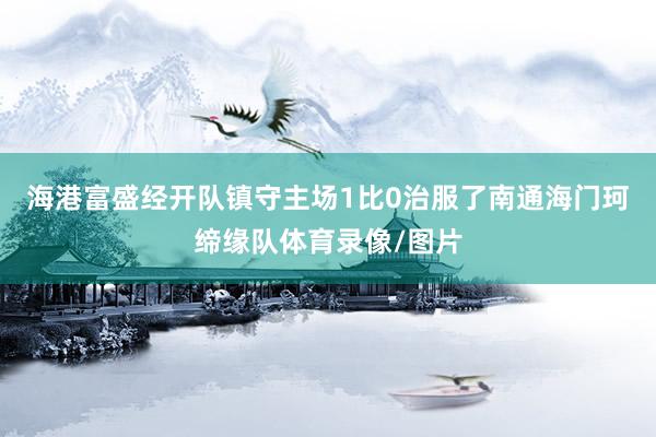 海港富盛经开队镇守主场1比0治服了南通海门珂缔缘队体育录像/图片