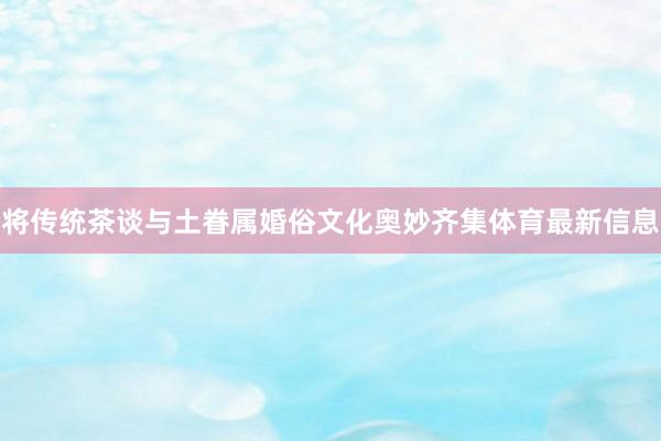 将传统茶谈与土眷属婚俗文化奥妙齐集体育最新信息