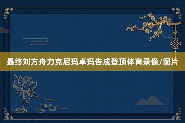 最终刘方舟力克尼玛卓玛告成登顶体育录像/图片