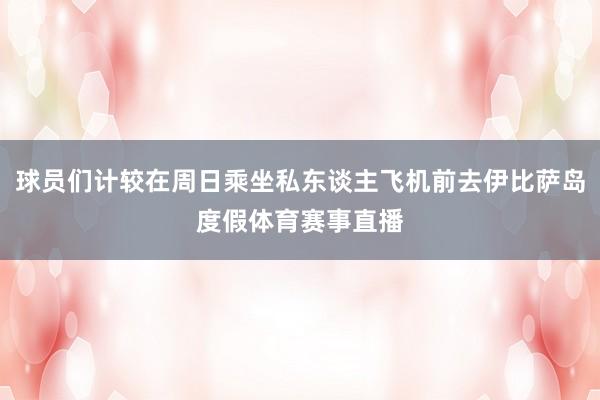 球员们计较在周日乘坐私东谈主飞机前去伊比萨岛度假体育赛事直播