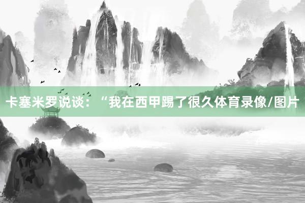卡塞米罗说谈:“我在西甲踢了很久体育录像/图片
