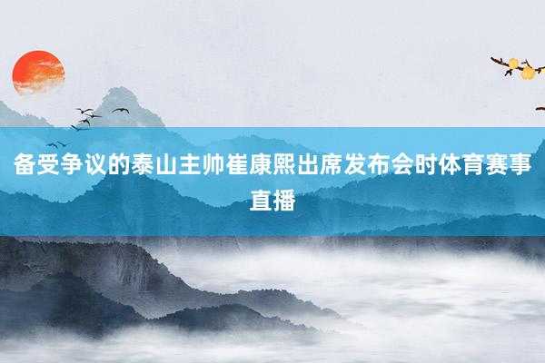备受争议的泰山主帅崔康熙出席发布会时体育赛事直播