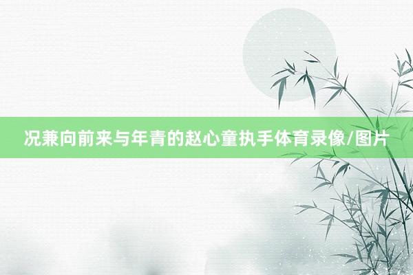 况兼向前来与年青的赵心童执手体育录像/图片