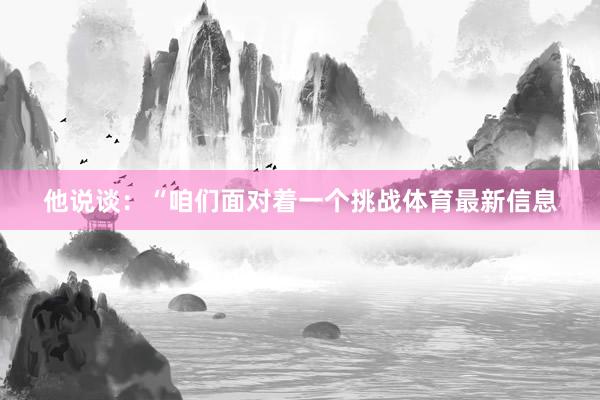 他说谈：“咱们面对着一个挑战体育最新信息