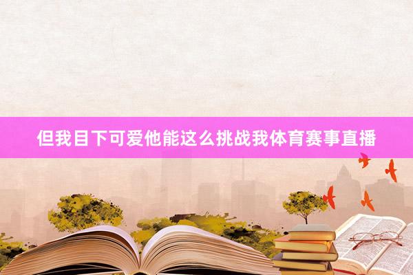 但我目下可爱他能这么挑战我体育赛事直播