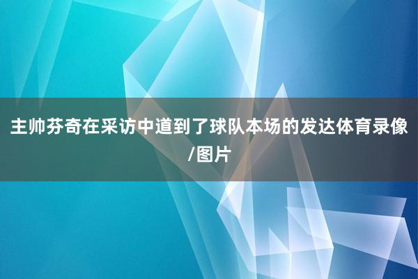 主帅芬奇在采访中道到了球队本场的发达体育录像/图片