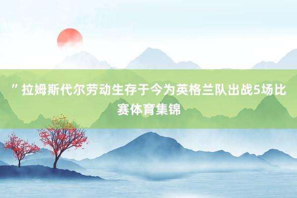 ”拉姆斯代尔劳动生存于今为英格兰队出战5场比赛体育集锦