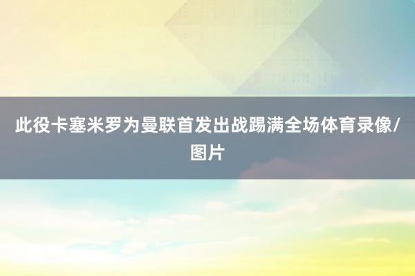 此役卡塞米罗为曼联首发出战踢满全场体育录像/图片