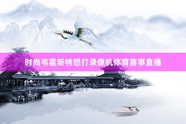 时尚韦霍斯特怒打录像机体育赛事直播