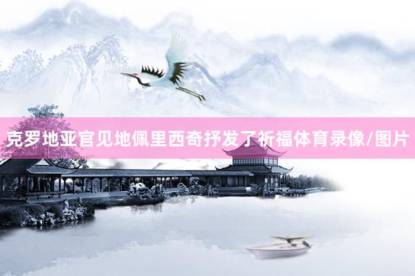 克罗地亚官见地佩里西奇抒发了祈福体育录像/图片