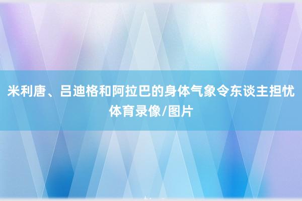 米利唐、吕迪格和阿拉巴的身体气象令东谈主担忧体育录像/图片
