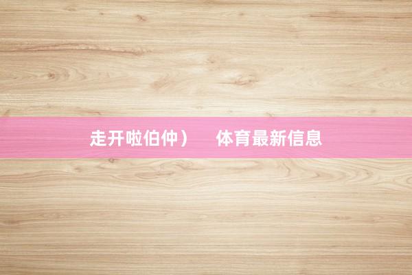 走开啦伯仲）    体育最新信息