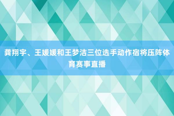 龚翔宇、王媛媛和王梦洁三位选手动作宿将压阵体育赛事直播