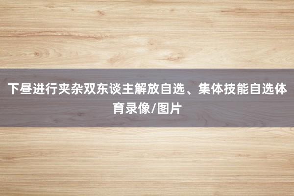 下昼进行夹杂双东谈主解放自选、集体技能自选体育录像/图片