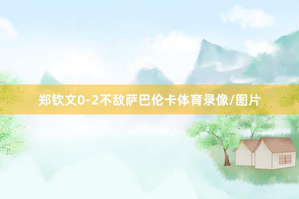 郑钦文0-2不敌萨巴伦卡体育录像/图片