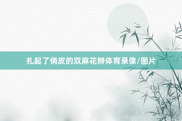 扎起了俏皮的双麻花辫体育录像/图片