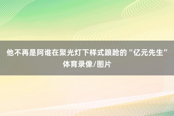 他不再是阿谁在聚光灯下样式踉跄的“亿元先生”体育录像/图片