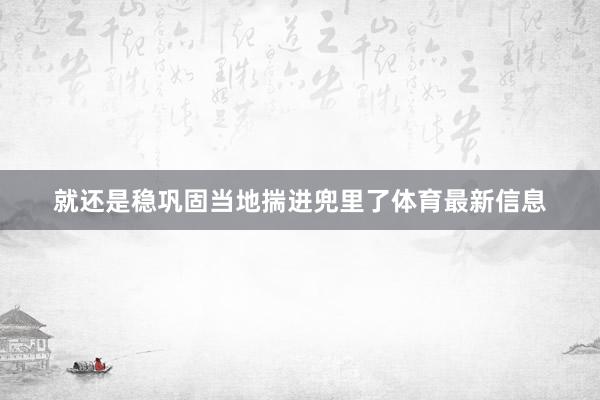 就还是稳巩固当地揣进兜里了体育最新信息