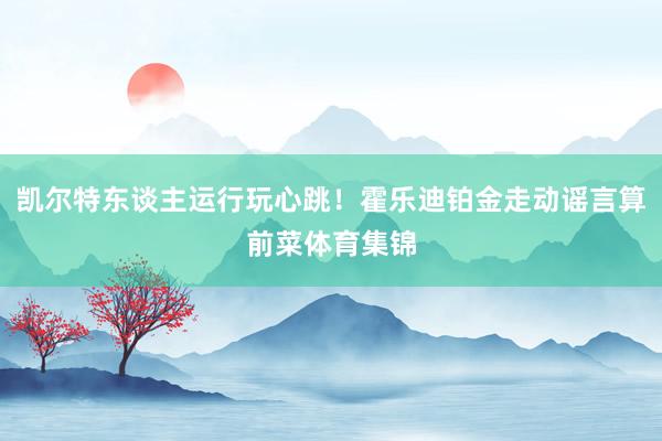 凯尔特东谈主运行玩心跳！霍乐迪铂金走动谣言算前菜体育集锦