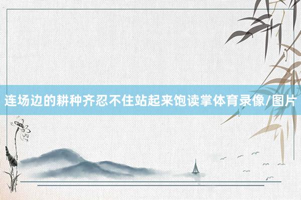 连场边的耕种齐忍不住站起来饱读掌体育录像/图片