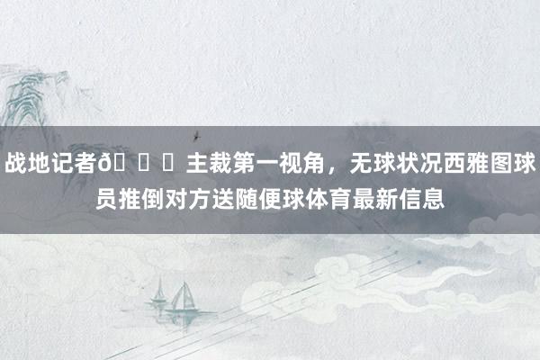 战地记者😂主裁第一视角，无球状况西雅图球员推倒对方送随便球体育最新信息