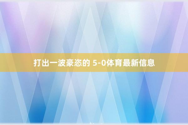 打出一波豪恣的 5-0体育最新信息