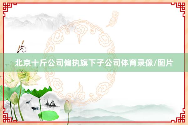 北京十斤公司偏执旗下子公司体育录像/图片