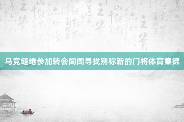 马竞缱绻参加转会阛阓寻找别称新的门将体育集锦