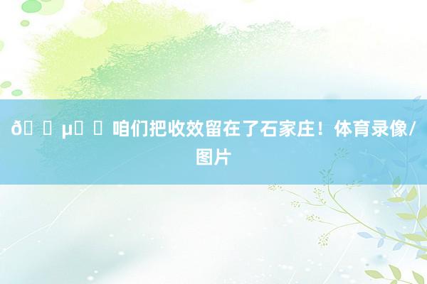 🔵⚪️咱们把收效留在了石家庄！体育录像/图片
