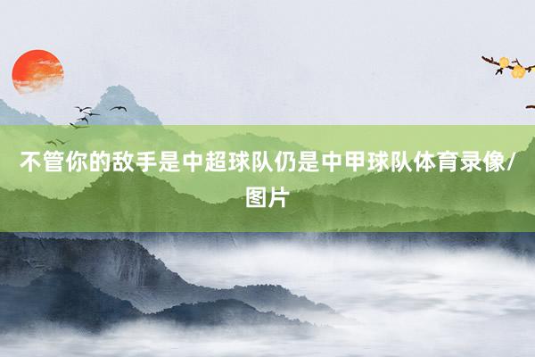不管你的敌手是中超球队仍是中甲球队体育录像/图片