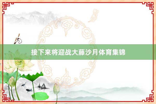 接下来将迎战大藤沙月体育集锦