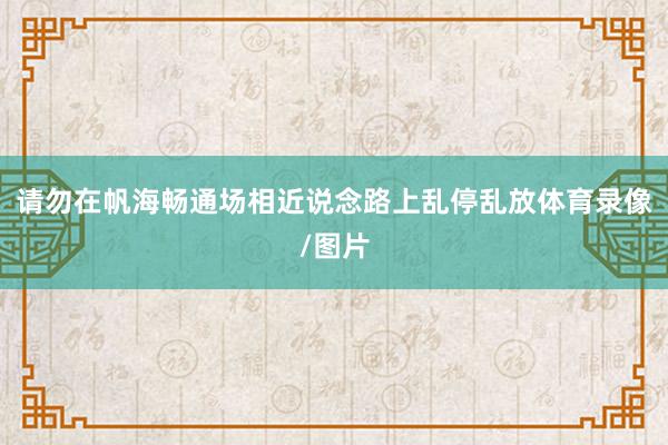 请勿在帆海畅通场相近说念路上乱停乱放体育录像/图片