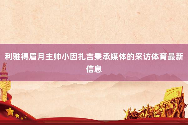 利雅得眉月主帅小因扎吉秉承媒体的采访体育最新信息
