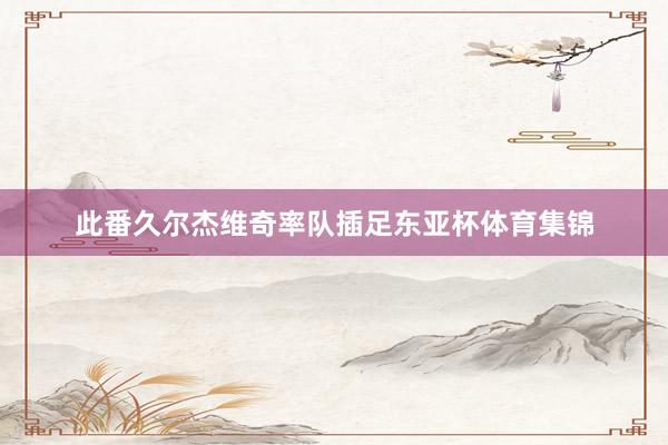 此番久尔杰维奇率队插足东亚杯体育集锦