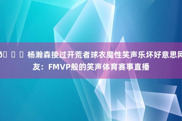 😂杨瀚森接过开荒者球衣魔性笑声乐坏好意思网友：FMVP般的笑声体育赛事直播