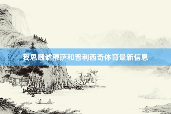 我思嘲谑穆萨和普利西奇体育最新信息