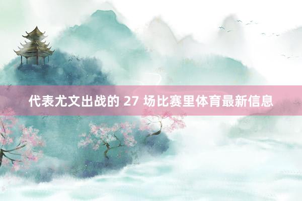 代表尤文出战的 27 场比赛里体育最新信息