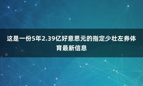 这是一份5年2.39亿好意思元的指定少壮左券体育最新信息